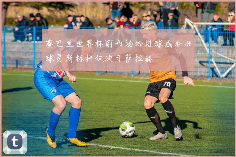 赛巴里世界杯前两场均进球成非洲球员新标杆仅次于萨拉赫