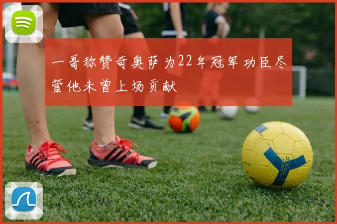 一哥称赞奇奥萨为22年冠军功臣尽管他未曾上场贡献