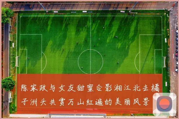陈家政与女友甜蜜合影湘江北去橘子洲头共赏万山红遍的美丽风景