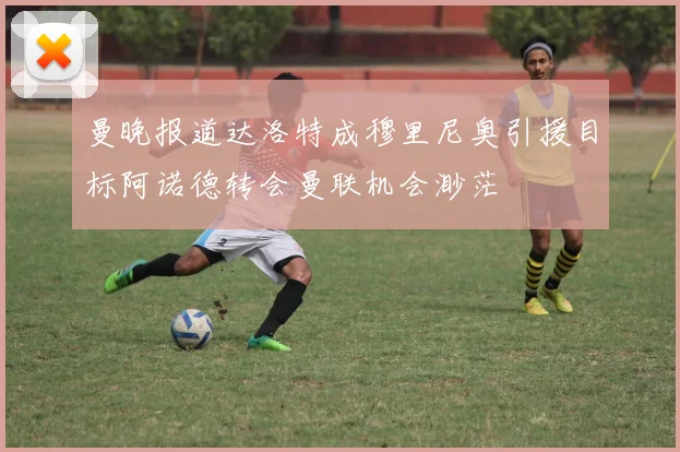 曼晚报道达洛特成穆里尼奥引援目标阿诺德转会曼联机会渺茫