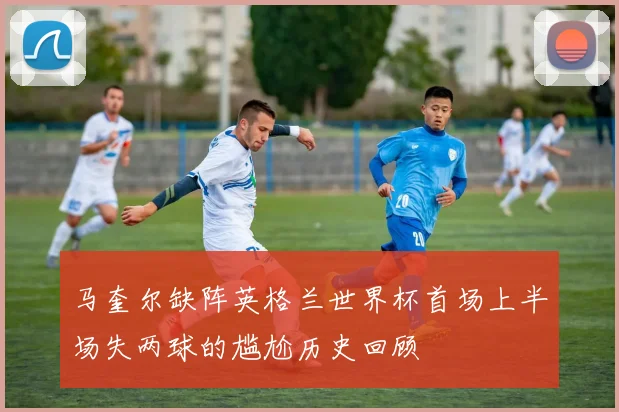 马奎尔缺阵英格兰世界杯首场上半场失两球的尴尬历史回顾