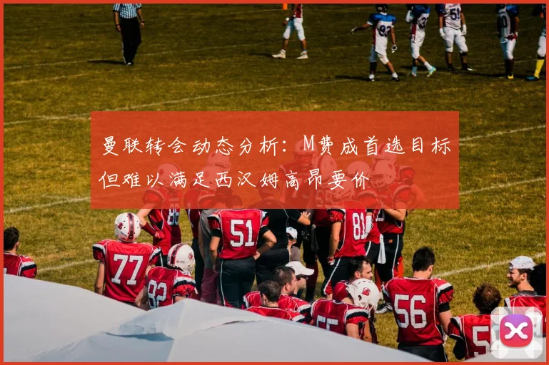 曼联转会动态分析：M费成首选目标但难以满足西汉姆高昂要价