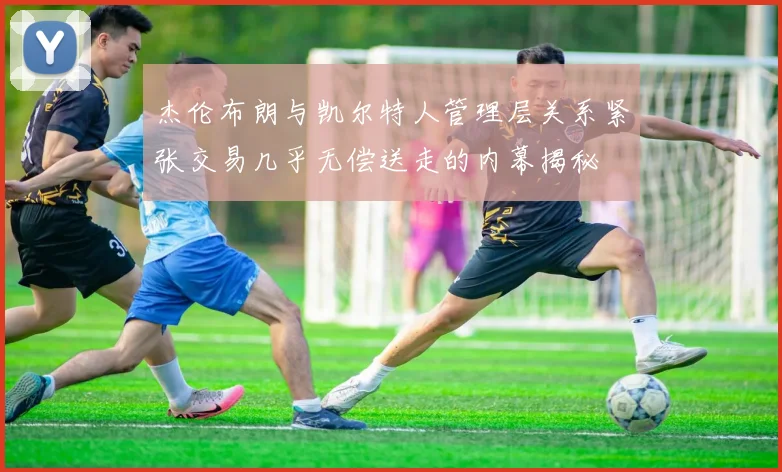杰伦布朗与凯尔特人管理层关系紧张交易几乎无偿送走的内幕揭秘