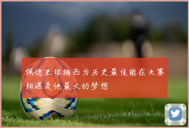佩德里称梅西为历史最佳能在决赛相遇是他最大的梦想