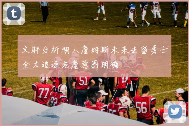 文胖分析湖人詹姆斯未来去留勇士全力追逐老詹意图明确