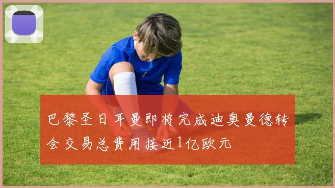 巴黎圣日耳曼即将完成迪奥曼德转会交易总费用接近1亿欧元
