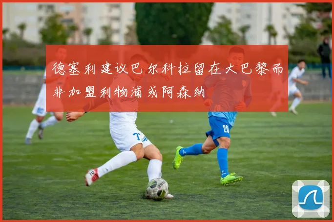 德塞利建议巴尔科拉留在大巴黎而非加盟利物浦或阿森纳