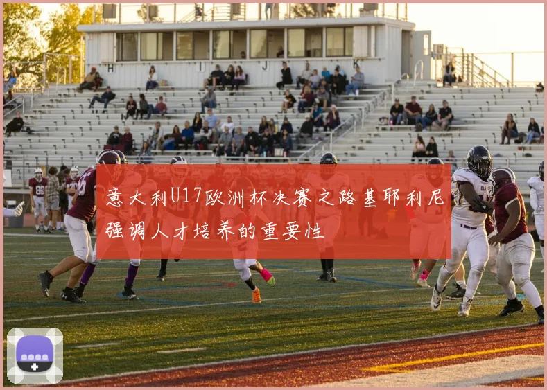 意大利U17欧洲杯决赛之路基耶利尼强调人才培养的重要性