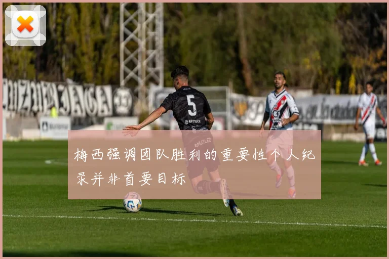 梅西强调团队胜利的重要性个人纪录并非首要目标