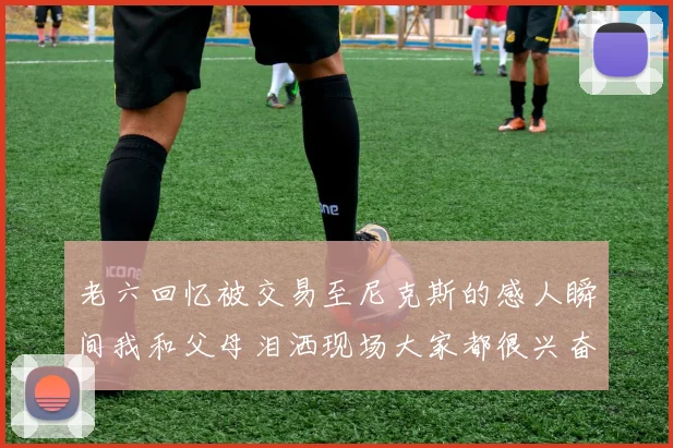 老六回忆被交易至尼克斯的感人瞬间我和父母泪洒现场大家都很兴奋