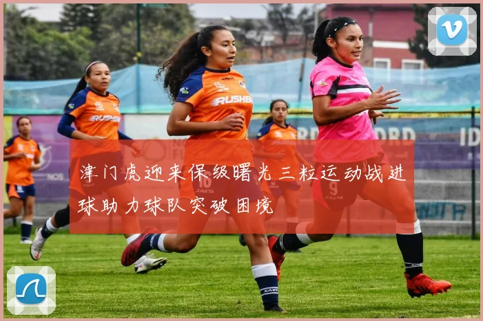 津门虎迎来保级曙光三粒运动战进球助力球队突破困境