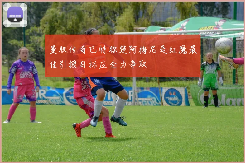 曼联传奇巴特称楚阿梅尼是红魔最佳引援目标应全力争取